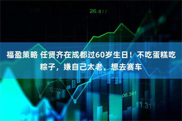 福盈策略 任贤齐在成都过60岁生日！不吃蛋糕吃粽子，嫌自己太老，想去赛车