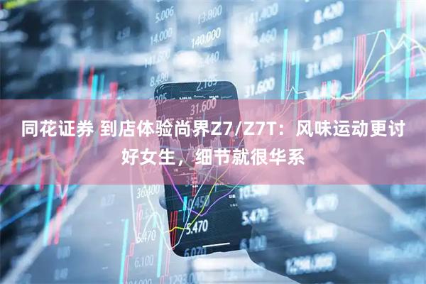 同花证券 到店体验尚界Z7/Z7T：风味运动更讨好女生，细节就很华系
