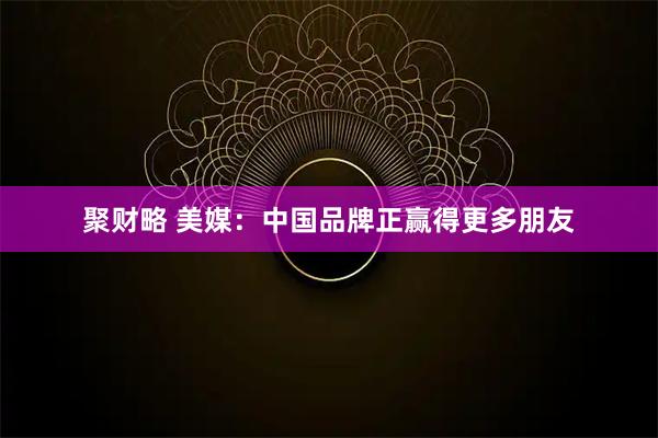 聚财略 美媒：中国品牌正赢得更多朋友