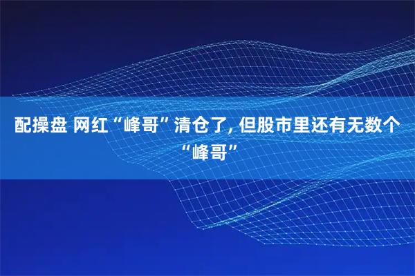 配操盘 网红“峰哥”清仓了, 但股市里还有无数个“峰哥”