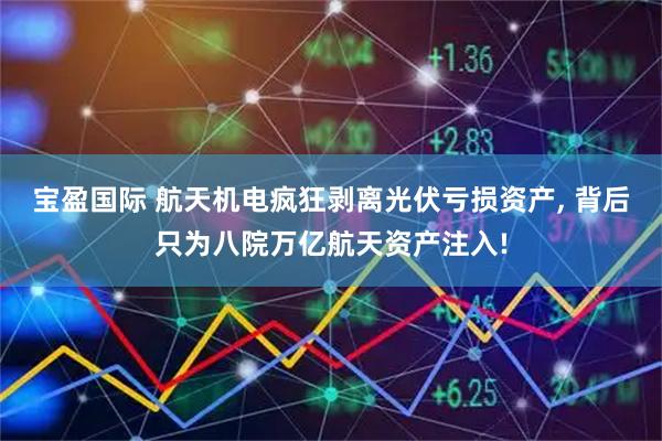 宝盈国际 航天机电疯狂剥离光伏亏损资产, 背后只为八院万亿航天资产注入!