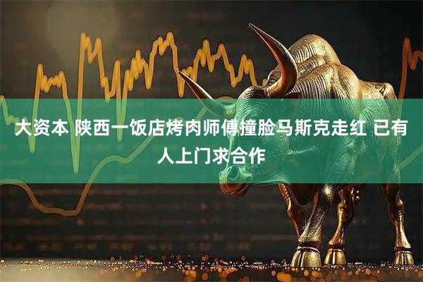 大资本 陕西一饭店烤肉师傅撞脸马斯克走红 已有人上门求合作