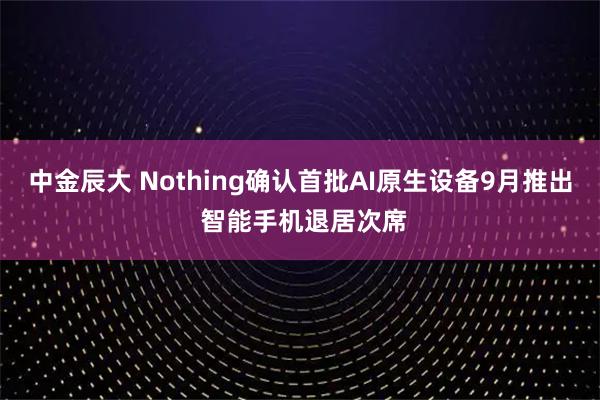 中金辰大 Nothing确认首批AI原生设备9月推出 智能手机退居次席