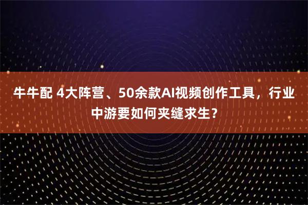 牛牛配 4大阵营、50余款AI视频创作工具，行业中游要如何夹缝求生？