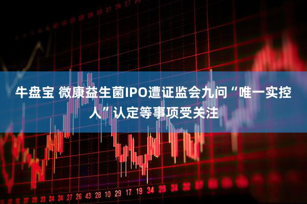 牛盘宝 微康益生菌IPO遭证监会九问“唯一实控人”认定等事项受关注