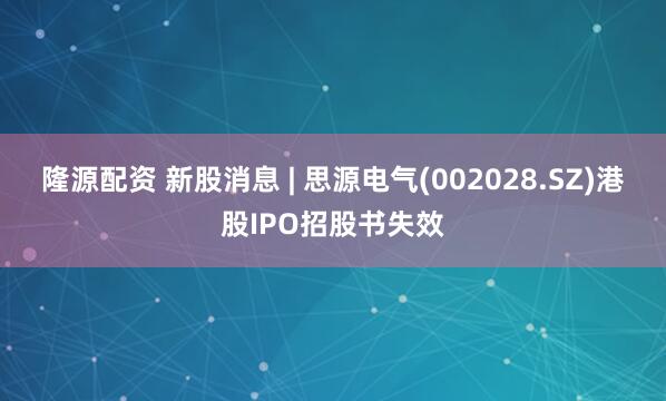 隆源配资 新股消息 | 思源电气(002028.SZ)港股IPO招股书失效